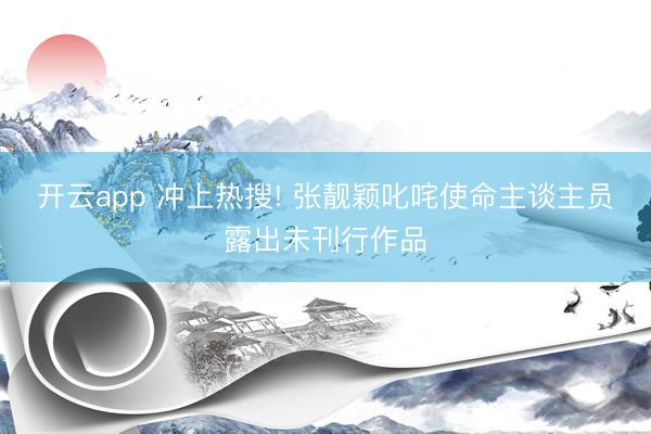 开云app 冲上热搜! 张靓颖叱咤使命主谈主员露出未刊行作品