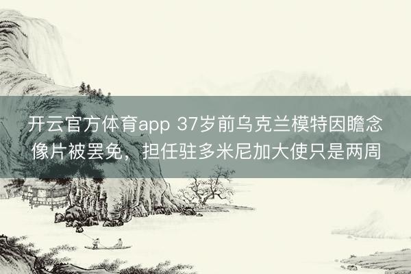 开云官方体育app 37岁前乌克兰模特因瞻念像片被罢免，担任驻多米尼加大使只是两周
