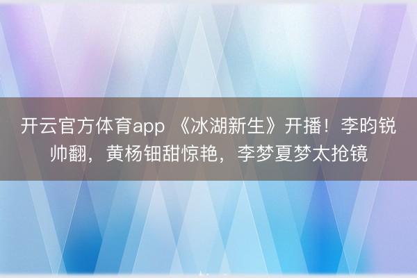 开云官方体育app 《冰湖新生》开播!李昀锐帅翻,黄杨钿甜惊艳,李梦夏梦太抢镜