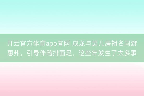 开云官方体育app官网 成龙与男儿房祖名同游惠州，引导伴随排面足，这些年发生了太多事