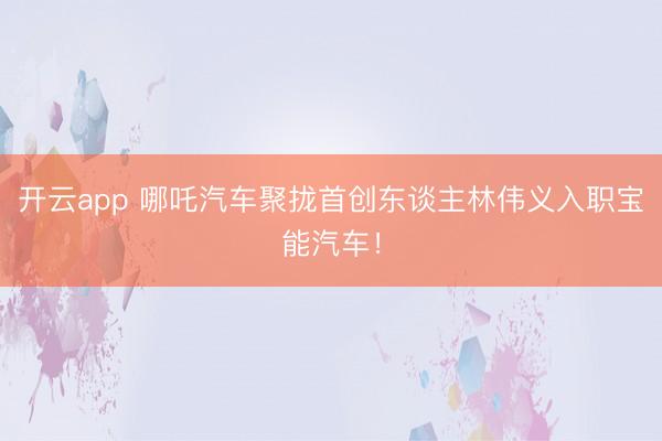 开云app 哪吒汽车聚拢首创东谈主林伟义入职宝能汽车！