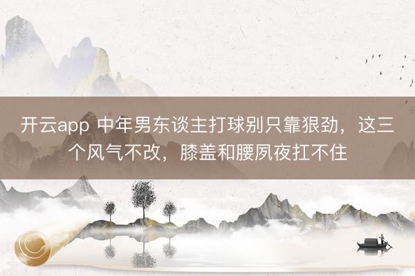 开云app 中年男东谈主打球别只靠狠劲，这三个风气不改，膝盖和腰夙夜扛不住
