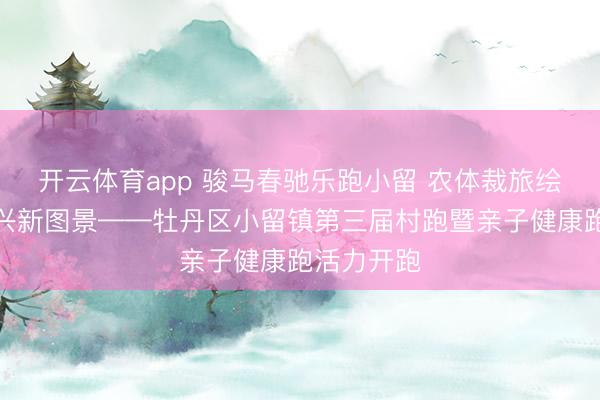开云体育app 骏马春驰乐跑小留 农体裁旅绘就乡村振兴新图景——牡丹区小留镇第三届村跑暨亲子健康跑活力开跑