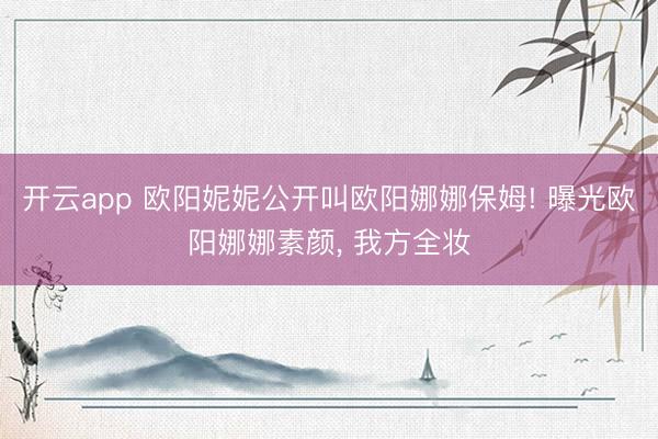 开云app 欧阳妮妮公开叫欧阳娜娜保姆! 曝光欧阳娜娜素颜， 我方全妆