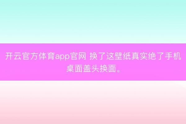 开云官方体育app官网 换了这壁纸真实绝了手机桌面盖头换面<a href=
