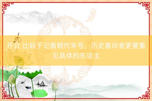 开云 比较于记着朝代年号，历史喜欢者更要看见具体的东谈主