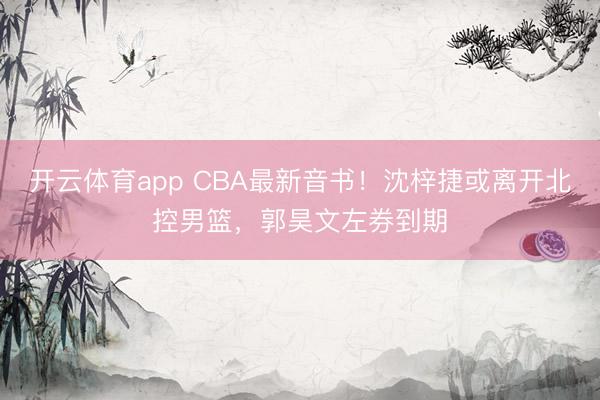 开云体育app CBA最新音书！沈梓捷或离开北控男篮，郭昊文左券到期