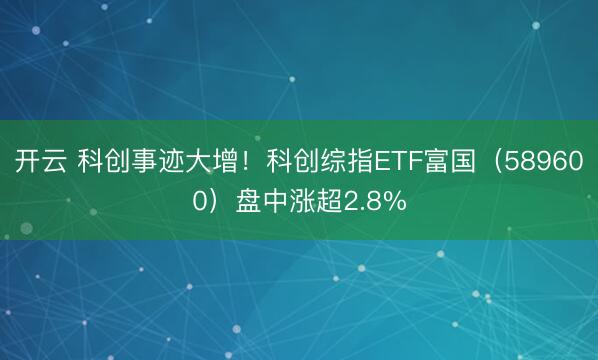 开云 科创事迹大增！科创综指ETF富国（589600）盘中涨超2.8%