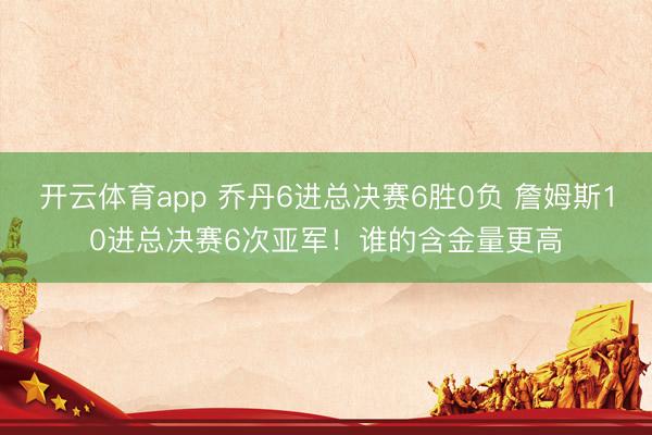 开云体育app 乔丹6进总决赛6胜0负 詹姆斯10进总决赛6次亚军！谁的含金量更高
