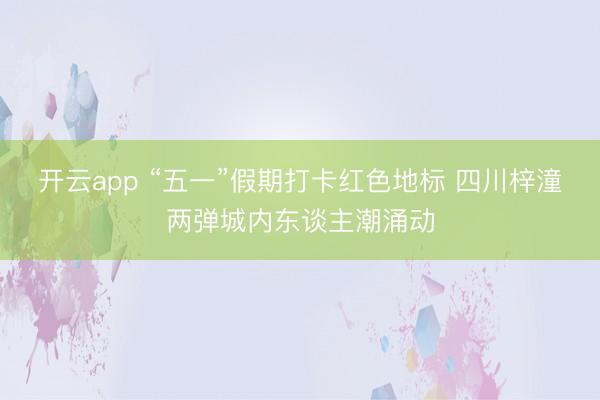 开云app “五一”假期打卡红色地标 四川梓潼两弹城内东谈主潮涌动