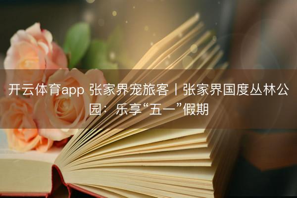 开云体育app 张家界宠旅客丨张家界国度丛林公园：乐享“五一”假期