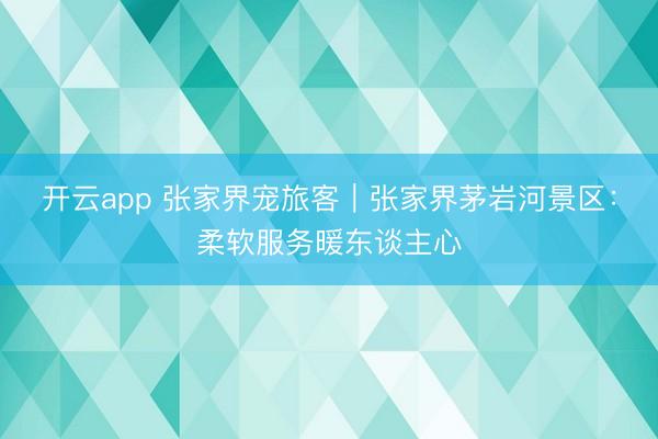 开云app 张家界宠旅客｜张家界茅岩河景区：柔软服务暖东谈主心