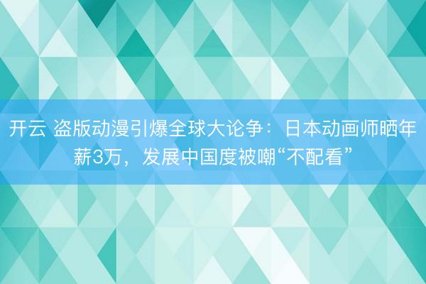 开云 盗版动漫引爆全球大论争：日本动画师晒年薪3万，发展中国度被嘲“不配看”