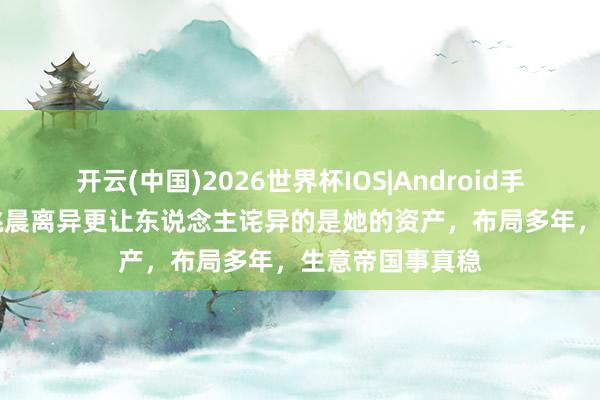开云(中国)2026世界杯IOS|Android手机app下载 比姚晨离异更让东说念主诧异的是她的资产，布局多年，生意帝国事真稳