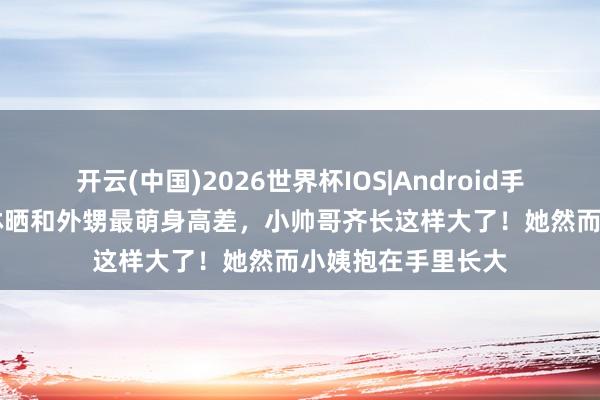 开云(中国)2026世界杯IOS|Android手机app下载 蔡依林晒和外甥最萌身高差，小帅哥齐长这样大了！她然而小姨抱在手里长大