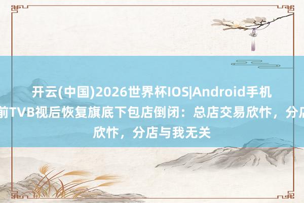 开云(中国)2026世界杯IOS|Android手机app下载 前TVB视后恢复旗底下包店倒闭：总店交易欣忭，分店与我无关