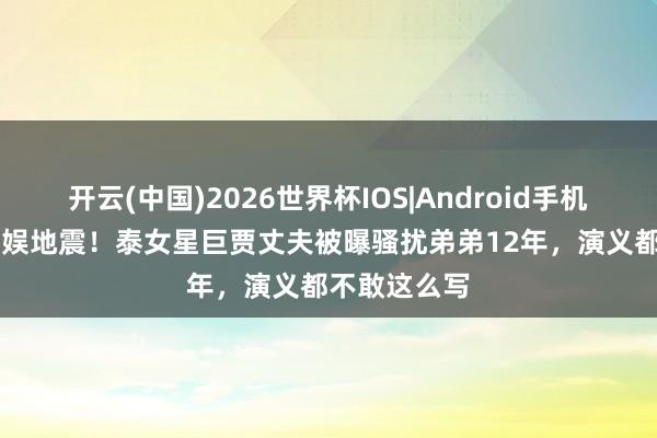 开云(中国)2026世界杯IOS|Android手机app下载 泰娱地震！泰女星巨贾丈夫被曝骚扰弟弟12年，演义都不敢这么写