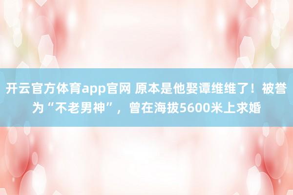 开云官方体育app官网 原本是他娶谭维维了！被誉为“不老男神”，曾在海拔5600米上求婚