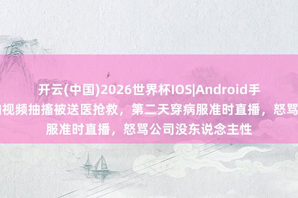 开云(中国)2026世界杯IOS|Android手机app下载 网红拍视频抽搐被送医抢救，第二天穿病服准时直播，怒骂公司没东说念主性