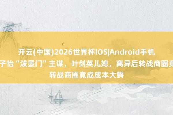 开云(中国)2026世界杯IOS|Android手机app下载 章子怡“泼墨门”主谋，叶剑英儿媳，离异后转战商圈竟成成本大鳄