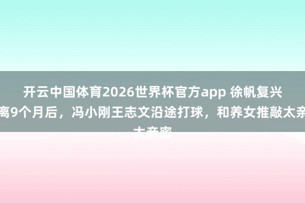 开云中国体育2026世界杯官方app 徐帆复兴仳离9个月后，冯小刚王志文沿途打球，和养女推敲太亲密