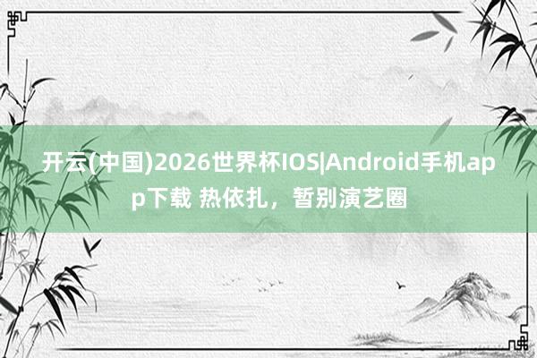 开云(中国)2026世界杯IOS|Android手机app下载 热依扎，暂别演艺圈