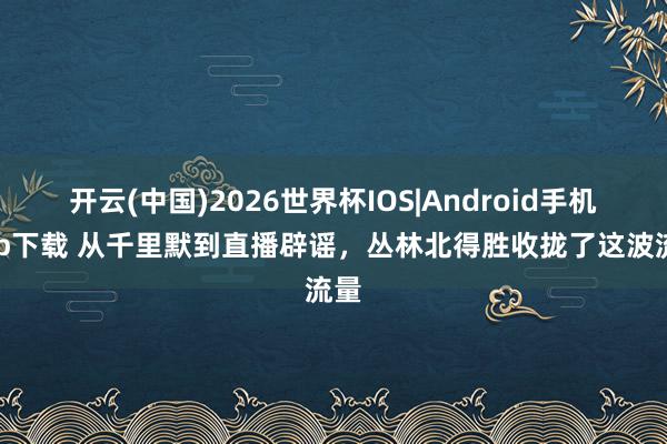 开云(中国)2026世界杯IOS|Android手机app下载 从千里默到直播辟谣，丛林北得胜收拢了这波流量