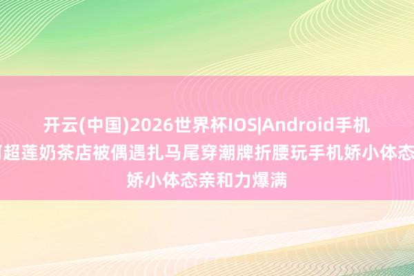 开云(中国)2026世界杯IOS|Android手机app下载 何超莲奶茶店被偶遇扎马尾穿潮牌折腰玩手机娇小体态亲和力爆满