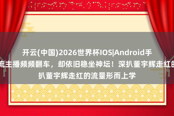 开云(中国)2026世界杯IOS|Android手机app下载 顶流主播频频翻车，却依旧稳坐神坛！深扒董宇辉走红的流量形而上学