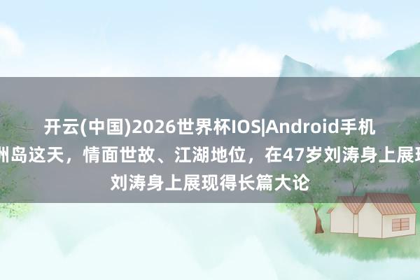 开云(中国)2026世界杯IOS|Android手机app下载 湄洲岛这天，情面世故、江湖地位，在47岁刘涛身上展现得长篇大论
