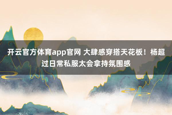 开云官方体育app官网 大肆感穿搭天花板！杨超过日常私服太会拿持氛围感