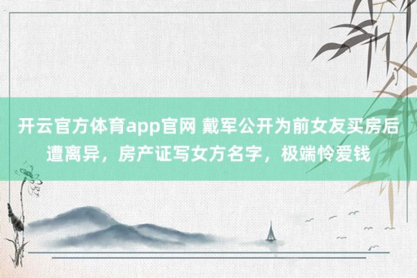 开云官方体育app官网 戴军公开为前女友买房后遭离异，房产证写女方名字，极端怜爱钱