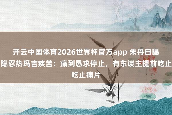 开云中国体育2026世界杯官方app 朱丹自曝无法隐忍热玛吉疾苦：痛到恳求停止，有东谈主提前吃止痛片