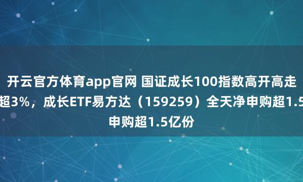 开云官方体育app官网 国证成长100指数高开高走大涨超3%，成长ETF易方达（159259）全天净申购超1.5亿份