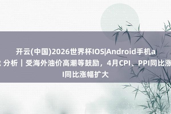 开云(中国)2026世界杯IOS|Android手机app下载 分析｜受海外油价高潮等鼓励，4月CPI、PPI同比涨幅扩大