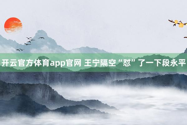 开云官方体育app官网 王宁隔空“怼”了一下段永平