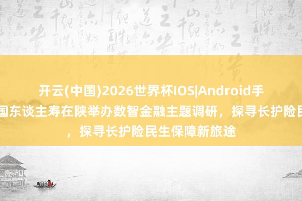 开云(中国)2026世界杯IOS|Android手机app下载 中国东谈主寿在陕举办数智金融主题调研，探寻长护险民生保障新旅途