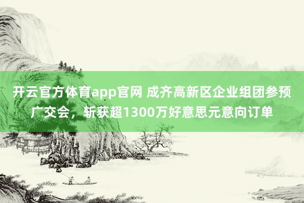 开云官方体育app官网 成齐高新区企业组团参预广交会，斩获超1300万好意思元意向订单