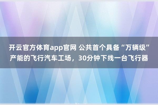 开云官方体育app官网 公共首个具备“万辆级”产能的飞行汽车工场,30分钟下线一台飞行器