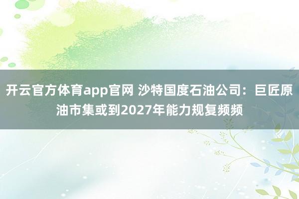 开云官方体育app官网 沙特国度石油公司：巨匠原油市集或到2027年能力规复频频