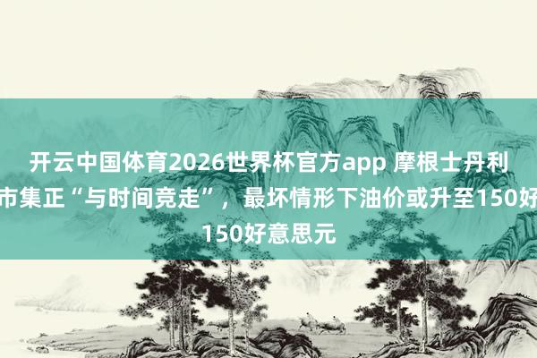 开云中国体育2026世界杯官方app 摩根士丹利：原油市集正“与时间竞走”，最坏情形下油价或升至150好意思元