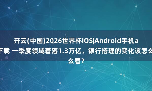 开云(中国)2026世界杯IOS|Android手机app下载 一季度领域着落1.3万亿，银行搭理的变化该怎么看？