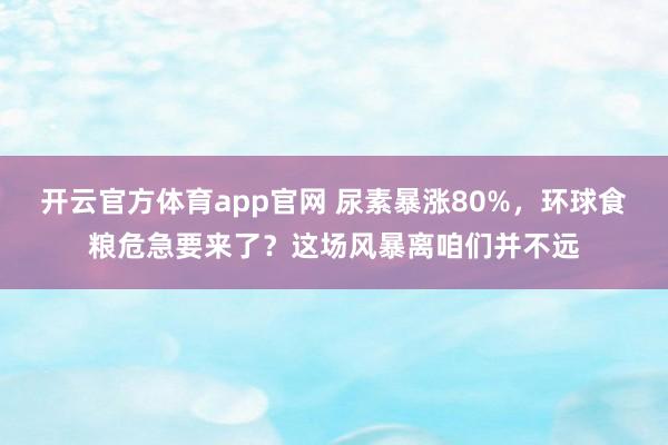 开云官方体育app官网 尿素暴涨80%，环球食粮危急要来了？这场风暴离咱们并不远