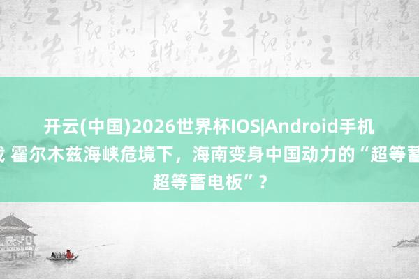 开云(中国)2026世界杯IOS|Android手机app下载 霍尔木兹海峡危境下，海南变身中国动力的“超等蓄电板”？