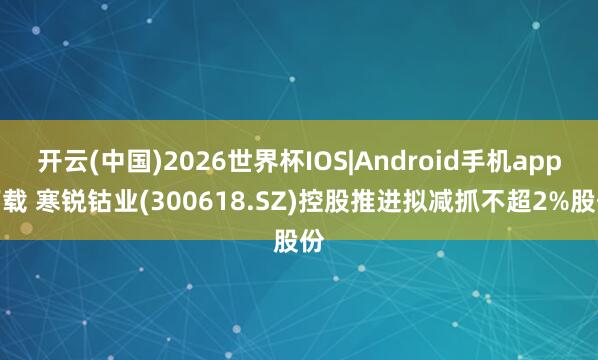 开云(中国)2026世界杯IOS|Android手机app下载 寒锐钴业(300618.SZ)控股推进拟减抓不超2%股份