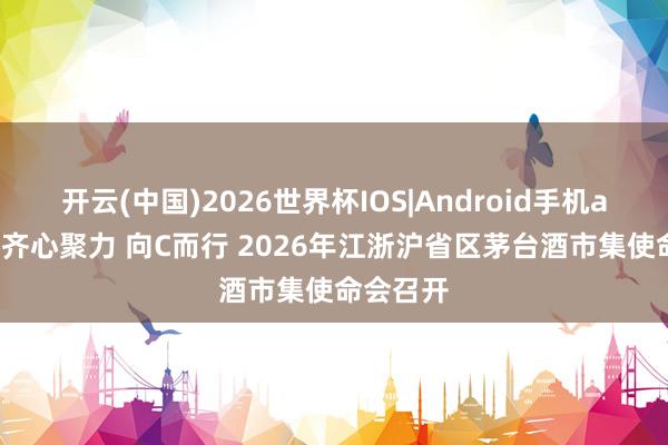 开云(中国)2026世界杯IOS|Android手机app下载 齐心聚力 向C而行 2026年江浙沪省区茅台酒市集使命会召开
