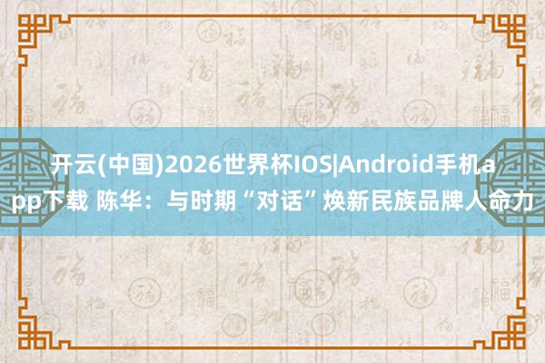 开云(中国)2026世界杯IOS|Android手机app下载 陈华：与时期“对话”焕新民族品牌人命力