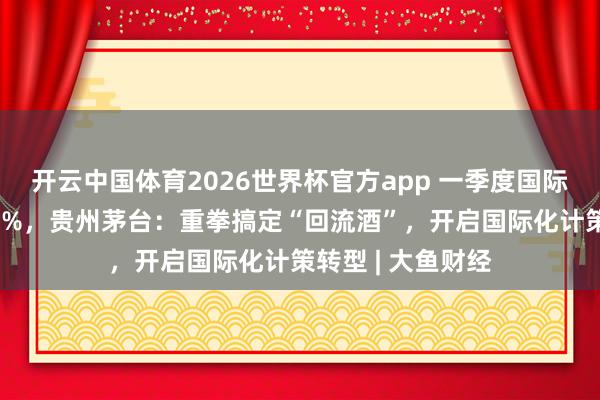 开云中国体育2026世界杯官方app 一季度国际收入同比下跌84%，贵州茅台：重拳搞定“回流酒”，开启国际化计策转型 | 大鱼财经