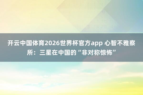 开云中国体育2026世界杯官方app 心智不雅察所:三星在中国的“非对称惊怖”