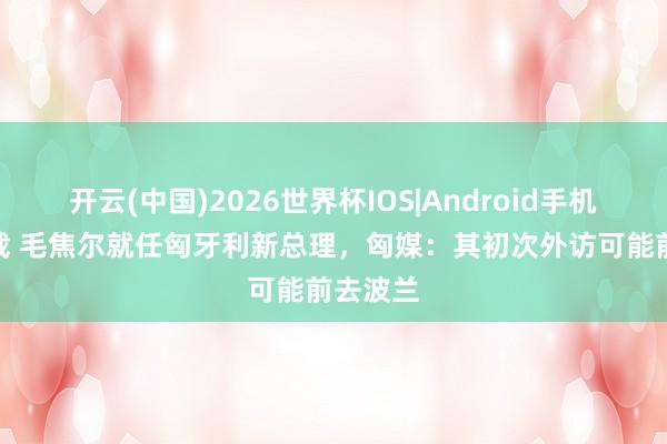 开云(中国)2026世界杯IOS|Android手机app下载 毛焦尔就任匈牙利新总理，匈媒：其初次外访可能前去波兰